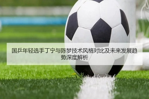 国乒年轻选手丁宁与陈梦技术风格对比及未来发展趋势深度解析 - WUKONG